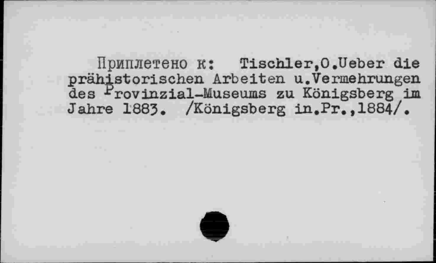 ﻿Приплетено к: Tischler,0.Ueber die prähistorischen Arbeiten u.Vermehrungen des ^rovinzial-Museums zu Königsberg im Jahre 1885. /Königsberg in.Pr.,1884/.